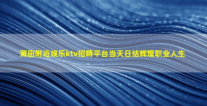 莆田附近娱乐ktv招聘平台当天日结辉煌职业人生